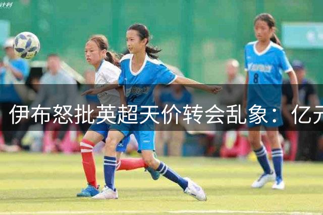 伊布怒批英超天价转会乱象：亿元引援陷入疯狂？