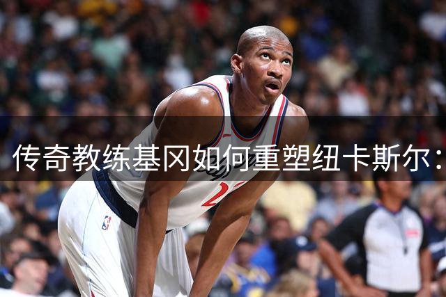 传奇教练基冈如何重塑纽卡斯尔：从濒临降级到英超梦想家