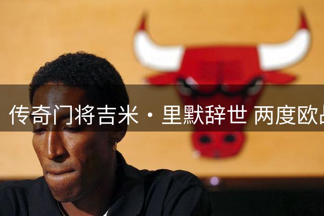 传奇门将吉米·里默辞世 两度欧战夺冠却无缘决赛全程