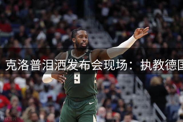 克洛普泪洒发布会现场：执教德国队是我做梦都不敢想的荣耀时刻