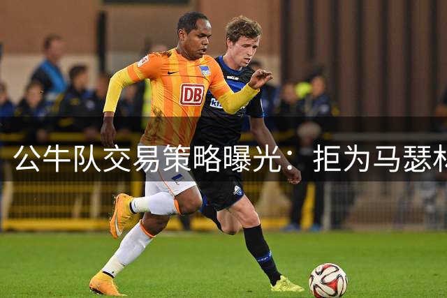 公牛队交易策略曝光：拒为马瑟林交易牺牲未来选秀权