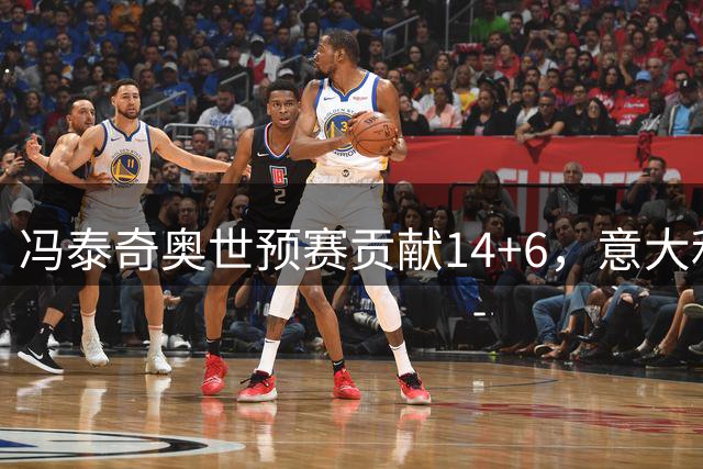 冯泰奇奥世预赛贡献14+6，意大利惜败波黑