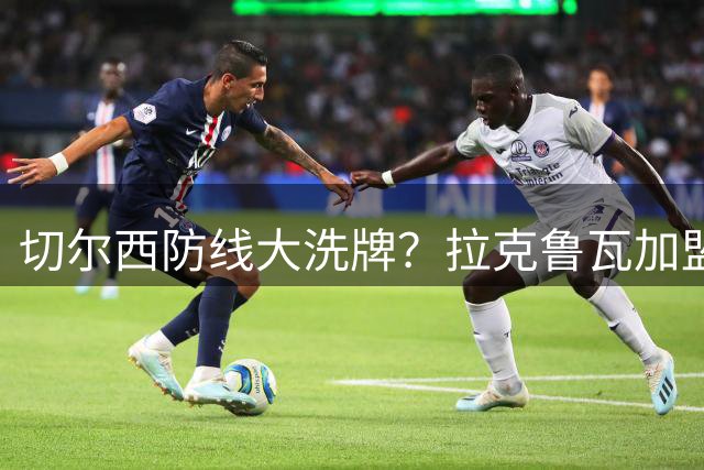 切尔西防线大洗牌？拉克鲁瓦加盟或将引发中后卫离队潮