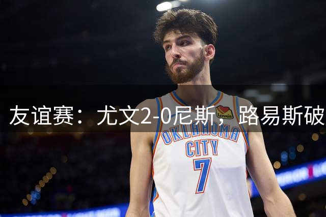 友谊赛：尤文2-0尼斯，路易斯破门，奥博阿夫沃多进球