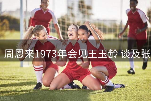 周恩来1973年会见王玉龄 谈及张灵甫令其潸然泪下