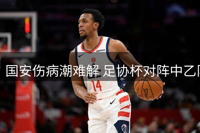 国安伤病潮难解 足协杯对阵中乙队阵容受限