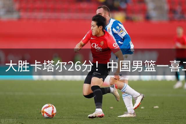 大胜卡塔尔26分！中国男篮一喜二忧，杨瀚森收获球迷认可