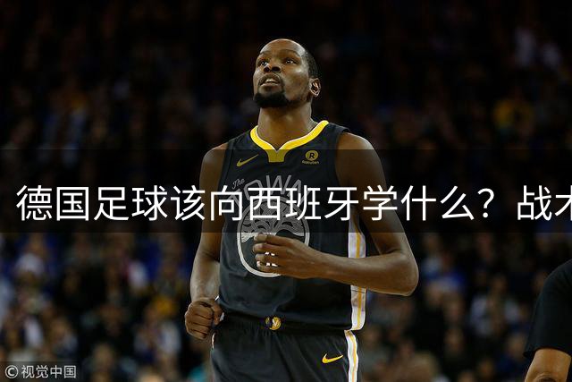 德国足球该向西班牙学什么？战术反思与体系重建迫在眉睫