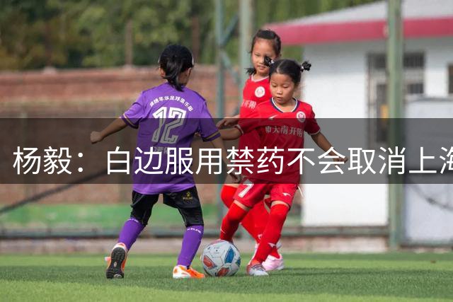 杨毅：白边服用禁药不会取消上海冠军 至少两人有问题才会取消成绩