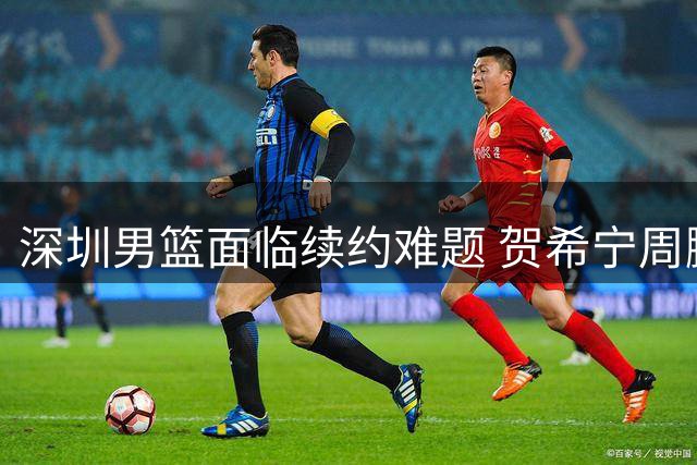深圳男篮面临续约难题 贺希宁周鹏等核心球员合同即将到期