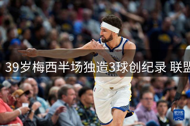 39岁梅西半场独造3球创纪录 联盟杯历史射手王再证巅峰