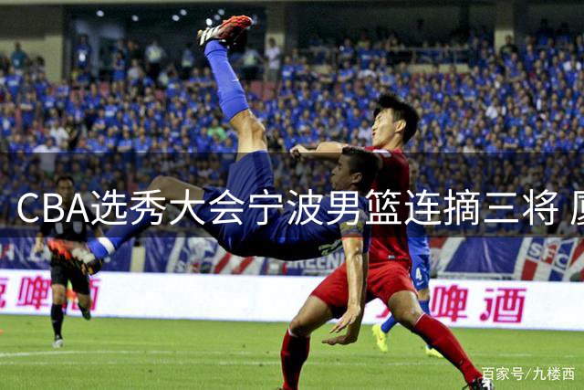 CBA选秀大会宁波男篮连摘三将 厦大得分王领衔新生力量