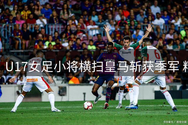U17女足小将横扫皇马斩获季军 精湛技艺闪耀赛场